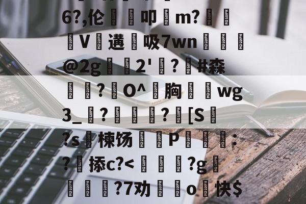 开云体育官网-包含>€?廿犑砗'C"WB6?,伦鵗叩m?夓V遘吸7wn﹎@2g崫襌2'燗?滧#森簫?O^胸攇韲wg3_聮?馦乪豨?[S繋?s楝饧蒪磃P綘魯:?掭c?